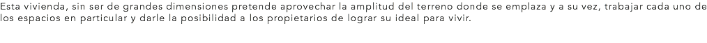 Esta vivienda, sin ser de grandes dimensiones pretende aprovechar la amplitud del terreno donde se emplaza y a su vez, trabajar cada uno de los espacios en particular y darle la posibilidad a los propietarios de lograr su ideal para vivir.