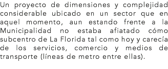 Un proyecto de dimensiones y complejidad considerable ubicado en un sector que en aquel momento, aun estando frente a la Municipalidad no estaba afiatado cómo subcentro de La Florida tal como hoy y carecía de los servicios, comercio y medios de transporte (líneas de metro entre ellas).
