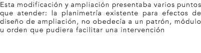 Esta modificación y ampliación presentaba varios puntos que atender: la planimetría existente para efectos de diseño de ampliación, no obedecía a un patrón, módulo u orden que pudiera facilitar una intervención
