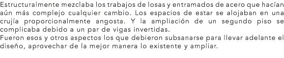 Estructuralmente mezclaba los trabajos de losas y entramados de acero que hacían aún más complejo cualquier cambio. Los espacios de estar se alojaban en una crujía proporcionalmente angosta. Y la ampliación de un segundo piso se complicaba debido a un par de vigas invertidas.
Fueron esos y otros aspectos los que debieron subsanarse para llevar adelante el diseño, aprovechar de la mejor manera lo existente y ampliar.
