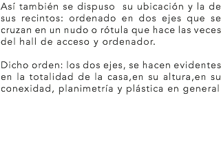 Así también se dispuso su ubicación y la de sus recintos: ordenado en dos ejes que se cruzan en un nudo o rótula que hace las veces del hall de acceso y ordenador. Dicho orden: los dos ejes, se hacen evidentes en la totalidad de la casa,en su altura,en su conexidad, planimetría y plástica en general
