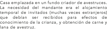 Casa emplazada en un fundo criador de avestruces.
La necesidad del mandante era el alojamiento temporal de invitados (muchas veces extranjeros) que debían ser recibidos para efectos de conocimiento de la crianza, y obtención de carne y lana de avestruz. 