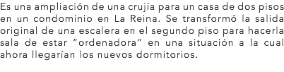 Es una ampliación de una crujía para un casa de dos pisos en un condominio en La Reina. Se transformó la salida original de una escalera en el segundo piso para hacerla sala de estar “ordenadora” en una situación a la cual ahora llegarían los nuevos dormitorios.
