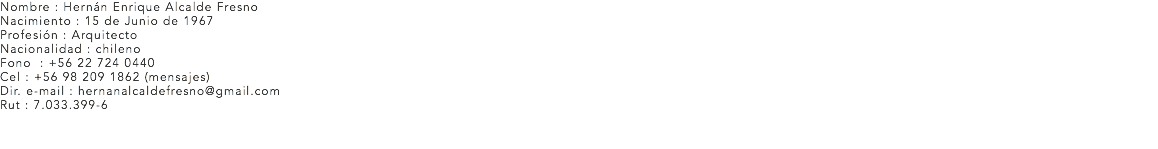 Nombre : Hernán Enrique Alcalde Fresno
Nacimiento : 15 de Junio de 1967 Profesión : Arquitecto
Nacionalidad : chileno
Fono : +56 22 724 0440
Cel : +56 98 209 1862 (mensajes)
Dir. e-mail : hernanalcaldefresno@gmail.com
Rut : 7.033.399-6 