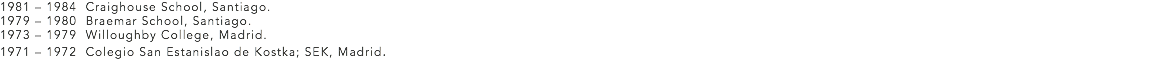 1981 – 1984 Craighouse School, Santiago.
1979 – 1980 Braemar School, Santiago.
1973 – 1979 Willoughby College, Madrid.
1971 – 1972 Colegio San Estanislao de Kostka; SEK, Madrid.
