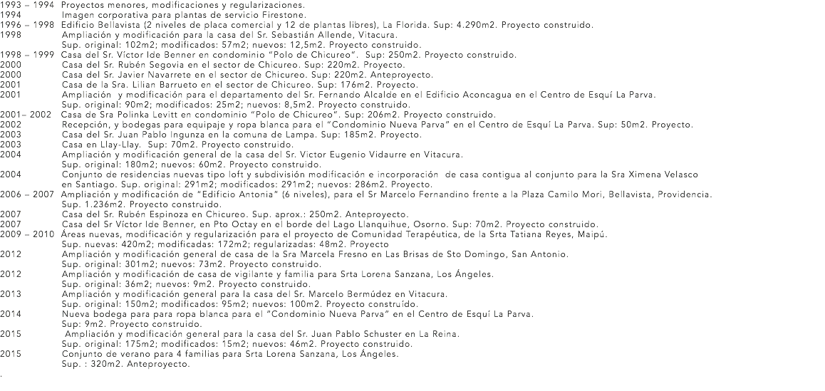 1993 – 1994 Proyectos menores, modificaciones y regularizaciones.
1994 Imagen corporativa para plantas de servicio Firestone.
1996 – 1998 Edificio Bellavista (2 niveles de placa comercial y 12 de plantas libres), La Florida. Sup: 4.290m2. Proyecto construido.
1998 Ampliación y modificación para la casa del Sr. Sebastián Allende, Vitacura. Sup. original: 102m2; modificados: 57m2; nuevos: 12,5m2. Proyecto construido.
1998 – 1999 Casa del Sr. Víctor Ide Benner en condominio “Polo de Chicureo”. Sup: 250m2. Proyecto construido.
2000 Casa del Sr. Rubén Segovia en el sector de Chicureo. Sup: 220m2. Proyecto. 2000 Casa del Sr. Javier Navarrete en el sector de Chicureo. Sup: 220m2. Anteproyecto.
2001 Casa de la Sra. Lilian Barrueto en el sector de Chicureo. Sup: 176m2. Proyecto.
2001 Ampliación y modificación para el departamento del Sr. Fernando Alcalde en el Edificio Aconcagua en el Centro de Esquí La Parva. Sup. original: 90m2; modificados: 25m2; nuevos: 8,5m2. Proyecto construido.
2001– 2002 Casa de Sra Polinka Levitt en condominio “Polo de Chicureo”. Sup: 206m2. Proyecto construido.
2002 Recepción, y bodegas para equipaje y ropa blanca para el “Condominio Nueva Parva” en el Centro de Esquí La Parva. Sup: 50m2. Proyecto.
2003 Casa del Sr. Juan Pablo Ingunza en la comuna de Lampa. Sup: 185m2. Proyecto. 2003 Casa en Llay-Llay. Sup: 70m2. Proyecto construido.
2004 Ampliación y modificación general de la casa del Sr. Victor Eugenio Vidaurre en Vitacura. Sup. original: 180m2; nuevos: 60m2. Proyecto construido.
2004 Conjunto de residencias nuevas tipo loft y subdivisión modificación e incorporación de casa contigua al conjunto para la Sra Ximena Velasco en Santiago. Sup. original: 291m2; modificados: 291m2; nuevos: 286m2. Proyecto. 2006 – 2007 Ampliación y modificación de “Edificio Antonia” (6 niveles), para el Sr Marcelo Fernandino frente a la Plaza Camilo Mori, Bellavista, Providencia. Sup. 1.236m2. Proyecto construido.
2007 Casa del Sr. Rubén Espinoza en Chicureo. Sup. aprox.: 250m2. Anteproyecto.
2007 Casa del Sr Víctor Ide Benner, en Pto Octay en el borde del Lago Llanquihue, Osorno. Sup: 70m2. Proyecto construido.
2009 – 2010 Áreas nuevas, modificación y regularización para el proyecto de Comunidad Terapéutica, de la Srta Tatiana Reyes, Maipú. Sup. nuevas: 420m2; modificadas: 172m2; regularizadas: 48m2. Proyecto
2012 Ampliación y modificación general de casa de la Sra Marcela Fresno en Las Brisas de Sto Domingo, San Antonio. Sup. original: 301m2; nuevos: 73m2. Proyecto construido.
2012 Ampliación y modificación de casa de vigilante y familia para Srta Lorena Sanzana, Los Ángeles. Sup. original: 36m2; nuevos: 9m2. Proyecto construido.
2013 Ampliación y modificación general para la casa del Sr. Marcelo Bermúdez en Vitacura. Sup. original: 150m2; modificados: 95m2; nuevos: 100m2. Proyecto construído.
2014 Nueva bodega para para ropa blanca para el “Condominio Nueva Parva” en el Centro de Esquí La Parva. Sup: 9m2. Proyecto construido.
2015 Ampliación y modificación general para la casa del Sr. Juan Pablo Schuster en La Reina. Sup. original: 175m2; modificados: 15m2; nuevos: 46m2. Proyecto construido.
2015 Conjunto de verano para 4 familias para Srta Lorena Sanzana, Los Ángeles. Sup. : 320m2. Anteproyecto.
.
