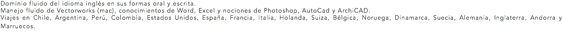 Dominio fluido del idioma inglés en sus formas oral y escrita.
Manejo fluido de Vectorworks (mac), conocimientos de Word, Excel y nociones de Photoshop, AutoCad y ArchiCAD.
Viajes en Chile, Argentina, Perú, Colombia, Estados Unidos, España, Francia, Italia, Holanda, Suiza, Bélgica, Noruega, Dinamarca, Suecia, Alemania, Inglaterra, Andorra y Marruecos. 